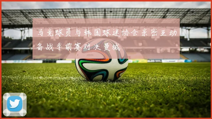 马竞球员与韩国球迷协会亲密互动备战季前赛对决曼城
