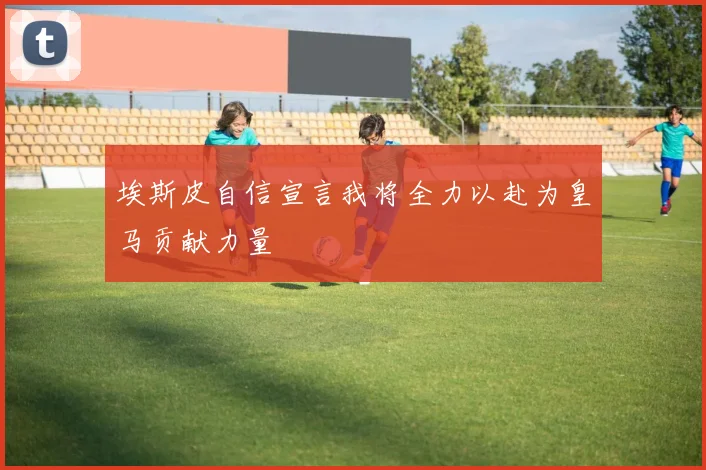 埃斯皮自信宣言我将全力以赴为皇马贡献力量
